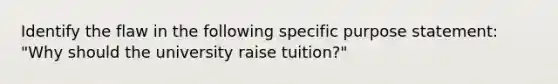 Identify the flaw in the following specific purpose statement: "Why should the university raise tuition?"