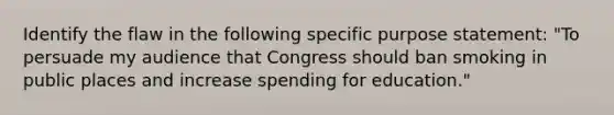 Identify the flaw in the following specific purpose statement: "To persuade my audience that Congress should ban smoking in public places and increase spending for education."