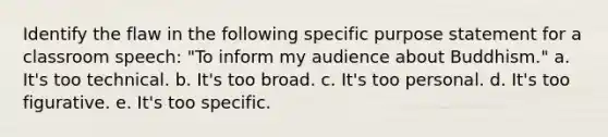 Identify the flaw in the following specific purpose statement for a classroom speech: "To inform my audience about Buddhism." a. It's too technical. b. It's too broad. c. It's too personal. d. It's too figurative. e. It's too specific.