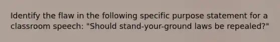 Identify the flaw in the following specific purpose statement for a classroom speech: "Should stand-your-ground laws be repealed?"