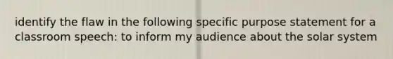 identify the flaw in the following specific purpose statement for a classroom speech: to inform my audience about the solar system