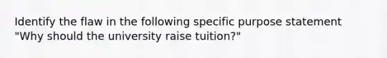 Identify the flaw in the following specific purpose statement "Why should the university raise tuition?"