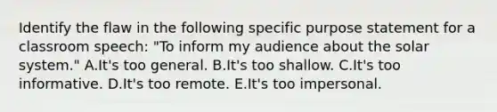 Identify the flaw in the following specific purpose statement for a classroom speech: "To inform my audience about the solar system." A.It's too general. B.It's too shallow. C.It's too informative. D.It's too remote. E.It's too impersonal.