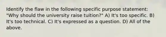 Identify the flaw in the following specific purpose statement: "Why should the university raise tuition?" A) It's too specific. B) It's too technical. C) It's expressed as a question. D) All of the above.