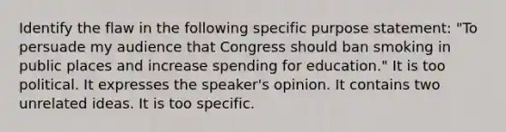 Identify the flaw in the following specific purpose statement: "To persuade my audience that Congress should ban smoking in public places and increase spending for education." It is too political. It expresses the speaker's opinion. It contains two unrelated ideas. It is too specific.