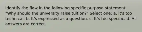 Identify the flaw in the following specific purpose statement: "Why should the university raise tuition?" Select one: a. It's too technical. b. It's expressed as a question. c. It's too specific. d. All answers are correct.