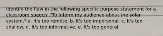 Identify the flaw in the following specific purpose statement for a classroom speech: "To inform my audience about the solar system." a. It's too remote. b. It's too impersonal. c. It's too shallow. d. It's too informative. e. It's too general.