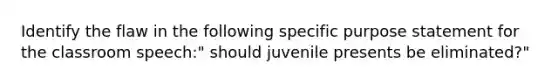 Identify the flaw in the following specific purpose statement for the classroom speech:" should juvenile presents be eliminated?"