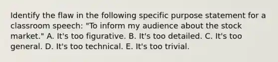 Identify the flaw in the following specific purpose statement for a classroom speech: "To inform my audience about the stock market." A. It's too figurative. B. It's too detailed. C. It's too general. D. It's too technical. E. It's too trivial.