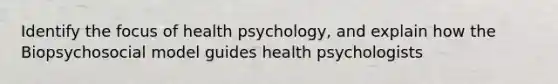 Identify the focus of health psychology, and explain how the Biopsychosocial model guides health psychologists