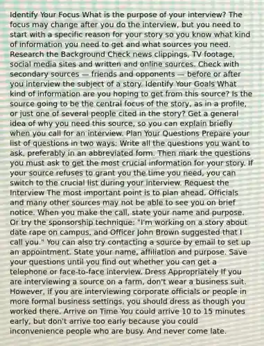 Identify Your Focus What is the purpose of your interview? The focus may change after you do the interview, but you need to start with a specific reason for your story so you know what kind of information you need to get and what sources you need. Research the Background Check news clippings, TV footage, social media sites and written and online sources. Check with secondary sources — friends and opponents — before or after you interview the subject of a story. Identify Your Goals What kind of information are you hoping to get from this source? Is the source going to be the central focus of the story, as in a profile, or just one of several people cited in the story? Get a general idea of why you need this source, so you can explain briefly when you call for an interview. Plan Your Questions Prepare your list of questions in two ways: Write all the questions you want to ask, preferably in an abbreviated form. Then mark the questions you must ask to get the most crucial information for your story. If your source refuses to grant you the time you need, you can switch to the crucial list during your interview. Request the Interview The most important point is to plan ahead. Officials and many other sources may not be able to see you on brief notice. When you make the call, state your name and purpose. Or try the sponsorship technique: "I'm working on a story about date rape on campus, and Officer John Brown suggested that I call you." You can also try contacting a source by email to set up an appointment. State your name, affiliation and purpose. Save your questions until you find out whether you can get a telephone or face-to-face interview. Dress Appropriately If you are interviewing a source on a farm, don't wear a business suit. However, if you are interviewing corporate officials or people in more formal business settings, you should dress as though you worked there. Arrive on Time You could arrive 10 to 15 minutes early, but don't arrive too early because you could inconvenience people who are busy. And never come late.