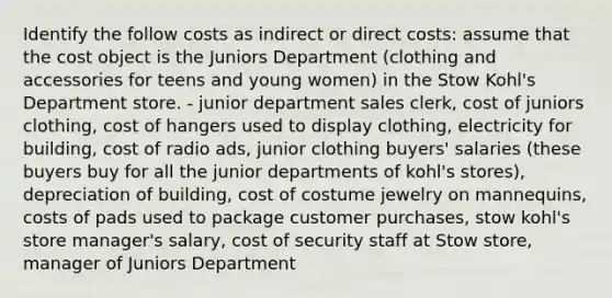 Identify the follow costs as indirect or direct costs: assume that the cost object is the Juniors Department (clothing and accessories for teens and young women) in the Stow Kohl's Department store. - junior department sales clerk, cost of juniors clothing, cost of hangers used to display clothing, electricity for building, cost of radio ads, junior clothing buyers' salaries (these buyers buy for all the junior departments of kohl's stores), depreciation of building, cost of costume jewelry on mannequins, costs of pads used to package customer purchases, stow kohl's store manager's salary, cost of security staff at Stow store, manager of Juniors Department