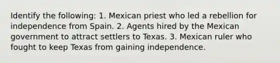 Identify the following: 1. Mexican priest who led a rebellion for independence from Spain. 2. Agents hired by the Mexican government to attract settlers to Texas. 3. Mexican ruler who fought to keep Texas from gaining independence.