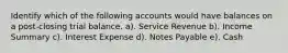 Identify which of the following accounts would have balances on a post-closing trial balance. a). Service Revenue b). Income Summary c). Interest Expense d). Notes Payable e). Cash