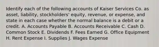 Identify each of the following accounts of Kaiser Services Co. as asset, liability, stockholders' equity, revenue, or expense, and state in each case whether the normal balance is a debit or a credit. A. Accounts Payable B. Accounts Receivable C. Cash D. Common Stock E. Dividends F. Fees Earned G. Office Equipment H. Rent Expense I. Supplies J. Wages Expense