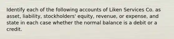 Identify each of the following accounts of Liken Services Co. as asset, liability, stockholders' equity, revenue, or expense, and state in each case whether the normal balance is a debit or a credit.