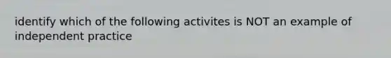 identify which of the following activites is NOT an example of independent practice