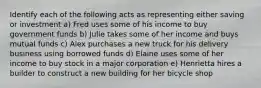 Identify each of the following acts as representing either saving or investment a) Fred uses some of his income to buy government funds b) Julie takes some of her income and buys mutual funds c) Alex purchases a new truck for his delivery business using borrowed funds d) Elaine uses some of her income to buy stock in a major corporation e) Henrietta hires a builder to construct a new building for her bicycle shop