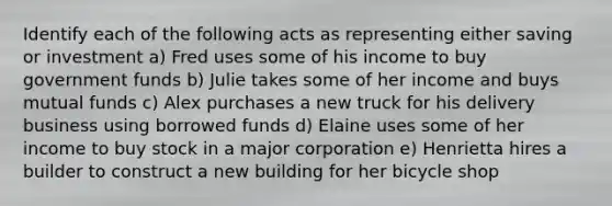 Identify each of the following acts as representing either saving or investment a) Fred uses some of his income to buy government funds b) Julie takes some of her income and buys mutual funds c) Alex purchases a new truck for his delivery business using borrowed funds d) Elaine uses some of her income to buy stock in a major corporation e) Henrietta hires a builder to construct a new building for her bicycle shop