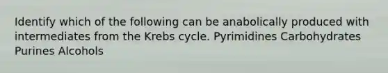 Identify which of the following can be anabolically produced with intermediates from the Krebs cycle. Pyrimidines Carbohydrates Purines Alcohols