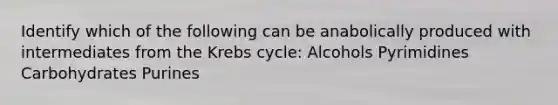 Identify which of the following can be anabolically produced with intermediates from the Krebs cycle: Alcohols Pyrimidines Carbohydrates Purines