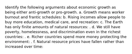 Identify the following arguments about economic growth as being either anti-growth or pro-growth. a. Growth means worker burnout and frantic schedules: b. Rising incomes allow people to buy more education, medical care, and recreation: c. The Earth has only finite amounts of natural resources: . d. We still have poverty, homelessness, and discrimination even in the richest countries: . e. Richer countries spend more money protecting the environment: . f. Natural resource prices have fallen rather than increased over time: