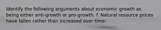 Identify the following arguments about economic growth as being either anti-growth or pro-growth. f. Natural resource prices have fallen rather than increased over time: