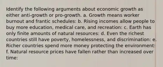 Identify the following arguments about economic growth as either anti-growth or pro-growth. a. Growth means worker burnout and frantic schedules: b. Rising incomes allow people to buy more education, medical care, and recreation: c. Earth has only finite amounts of natural resources: d. Even the richest countries still have poverty, homelessness, and discrimination: e. Richer countries spend more money protecting the environment: f. Natural resource prices have fallen rather than increased over time: