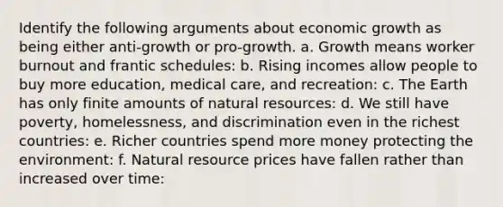 Identify the following arguments about economic growth as being either anti-growth or pro-growth. a. Growth means worker burnout and frantic schedules: b. Rising incomes allow people to buy more education, medical care, and recreation: c. The Earth has only finite amounts of natural resources: d. We still have poverty, homelessness, and discrimination even in the richest countries: e. Richer countries spend more money protecting the environment: f. Natural resource prices have fallen rather than increased over time: