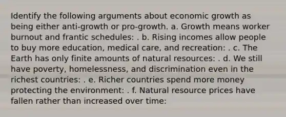 Identify the following arguments about economic growth as being either anti-growth or pro-growth. a. Growth means worker burnout and frantic schedules: . b. Rising incomes allow people to buy more education, medical care, and recreation: . c. The Earth has only finite amounts of <a href='https://www.questionai.com/knowledge/k6l1d2KrZr-natural-resources' class='anchor-knowledge'>natural resources</a>: . d. We still have poverty, homelessness, and discrimination even in the richest countries: . e. Richer countries spend more money protecting the environment: . f. Natural resource prices have fallen rather than increased over time: