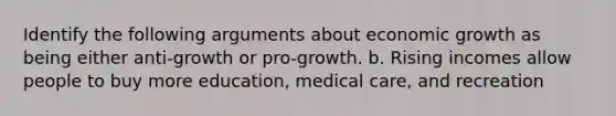 Identify the following arguments about economic growth as being either anti-growth or pro-growth. b. Rising incomes allow people to buy more education, medical care, and recreation