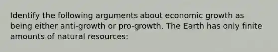 Identify the following arguments about economic growth as being either anti-growth or pro-growth. The Earth has only finite amounts of natural resources: