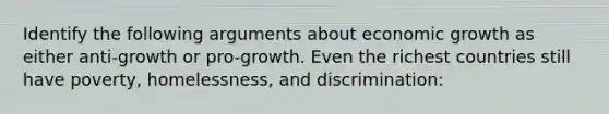 Identify the following arguments about economic growth as either anti-growth or pro-growth. Even the richest countries still have poverty, homelessness, and discrimination: