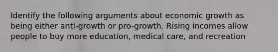 Identify the following arguments about economic growth as being either anti-growth or pro-growth. Rising incomes allow people to buy more education, medical care, and recreation