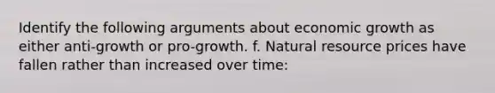 Identify the following arguments about economic growth as either anti-growth or pro-growth. f. Natural resource prices have fallen rather than increased over time: