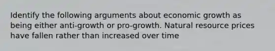 Identify the following arguments about economic growth as being either anti-growth or pro-growth. Natural resource prices have fallen rather than increased over time