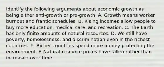 Identify the following arguments about economic growth as being either anti-growth or pro-growth. A. Growth means worker burnout and frantic schedules. B. Rising incomes allow people to buy more education, medical care, and recreation. C. The Earth has only finite amounts of natural resources. D. We still have poverty, homelessness, and discrimination even in the richest countries. E. Richer countries spend more money protecting the environment. F. Natural resource prices have fallen rather than increased over time.