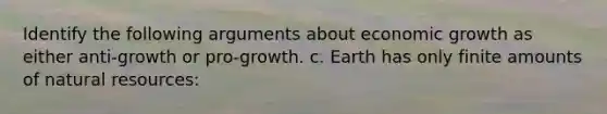 Identify the following arguments about economic growth as either anti-growth or pro-growth. c. Earth has only finite amounts of natural resources: