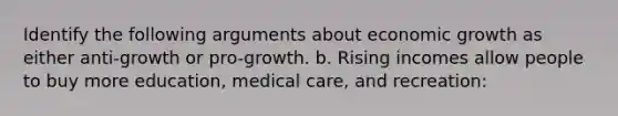 Identify the following arguments about economic growth as either anti-growth or pro-growth. b. Rising incomes allow people to buy more education, medical care, and recreation: