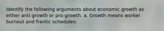 Identify the following arguments about economic growth as either anti-growth or pro-growth. a. Growth means worker burnout and frantic schedules: