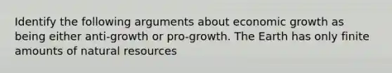 Identify the following arguments about economic growth as being either anti-growth or pro-growth. The Earth has only finite amounts of natural resources