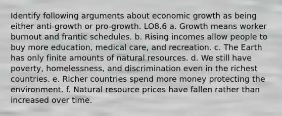 Identify following arguments about economic growth as being either anti-growth or pro-growth. LO8.6 a. Growth means worker burnout and frantic schedules. b. Rising incomes allow people to buy more education, medical care, and recreation. c. The Earth has only finite amounts of natural resources. d. We still have poverty, homelessness, and discrimination even in the richest countries. e. Richer countries spend more money protecting the environment. f. Natural resource prices have fallen rather than increased over time.