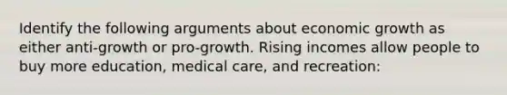 Identify the following arguments about economic growth as either anti-growth or pro-growth. Rising incomes allow people to buy more education, medical care, and recreation: