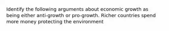 Identify the following arguments about economic growth as being either anti-growth or pro-growth. Richer countries spend more money protecting the environment