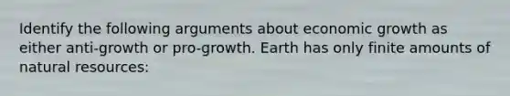 Identify the following arguments about economic growth as either anti-growth or pro-growth. Earth has only finite amounts of natural resources: