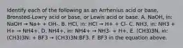 Identify each of the following as an Arrhenius acid or base, Bronsted-Lowry acid or base, or Lewis acid or base. A. NaOH, in: NaOH → Na+ + OH-. B. HCl, in: HCl → H+ + Cl- C. NH3, in: NH3 + H+ → NH4+. D. NH4+, in: NH4+ → NH3- + H+. E. (CH3)3N, in: (CH3)3N: + BF3 → (CH3)3N:BF3. F. BF3 in the equation above.