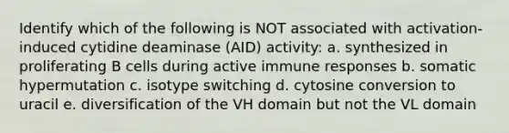 Identify which of the following is NOT associated with activation-induced cytidine deaminase (AID) activity: a. synthesized in proliferating B cells during active immune responses b. somatic hypermutation c. isotype switching d. cytosine conversion to uracil e. diversification of the VH domain but not the VL domain