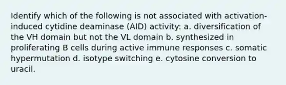 Identify which of the following is not associated with activation-induced cytidine deaminase (AID) activity: a. diversification of the VH domain but not the VL domain b. synthesized in proliferating B cells during active immune responses c. somatic hypermutation d. isotype switching e. cytosine conversion to uracil.