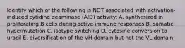 Identify which of the following is NOT associated with activation-induced cytidine deaminase (AID) activity: A. synthesized in proliferating B cells during active immune responses B. somatic hypermutation C. isotype switching D. cytosine conversion to uracil E. diversification of the VH domain but not the VL domain