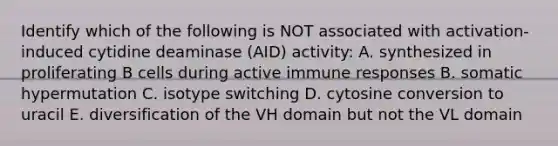 Identify which of the following is NOT associated with activation-induced cytidine deaminase (AID) activity: A. synthesized in proliferating B cells during active immune responses B. somatic hypermutation C. isotype switching D. cytosine conversion to uracil E. diversification of the VH domain but not the VL domain